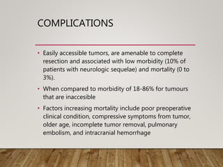 COMPLICATIONS
• Easily accessible tumors, are amenable to complete
resection and associated with low morbidity (10% of
patients with neurologic sequelae) and mortality (0 to
3%).
• When compared to morbidity of 18-86% for tumours
that are inaccesible
• Factors increasing mortality include poor preoperative
clinical condition, compressive symptoms from tumor,
older age, incomplete tumor removal, pulmonary
embolism, and intracranial hemorrhage
 