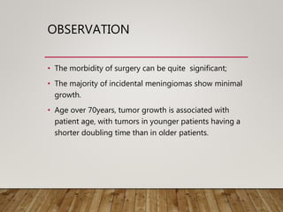 OBSERVATION
• The morbidity of surgery can be quite significant;
• The majority of incidental meningiomas show minimal
growth.
• Age over 70years, tumor growth is associated with
patient age, with tumors in younger patients having a
shorter doubling time than in older patients.
 