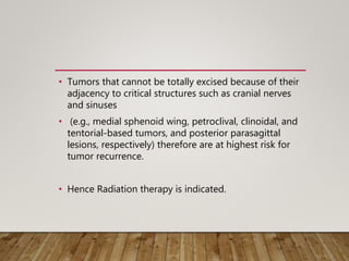 • Tumors that cannot be totally excised because of their
adjacency to critical structures such as cranial nerves
and sinuses
• (e.g., medial sphenoid wing, petroclival, clinoidal, and
tentorial-based tumors, and posterior parasagittal
lesions, respectively) therefore are at highest risk for
tumor recurrence.
• Hence Radiation therapy is indicated.
 