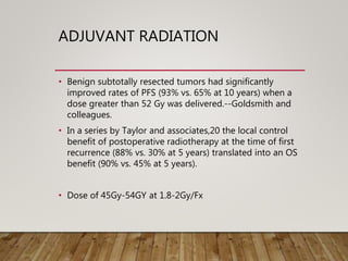 ADJUVANT RADIATION
• Benign subtotally resected tumors had significantly
improved rates of PFS (93% vs. 65% at 10 years) when a
dose greater than 52 Gy was delivered.--Goldsmith and
colleagues.
• In a series by Taylor and associates,20 the local control
benefit of postoperative radiotherapy at the time of first
recurrence (88% vs. 30% at 5 years) translated into an OS
benefit (90% vs. 45% at 5 years).
• Dose of 45Gy-54GY at 1.8-2Gy/Fx
 