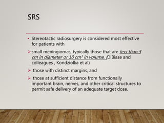 SRS
• Stereotactic radiosurgery is considered most effective
for patients with
small meningiomas, typically those that are less than 3
cm in diameter or 10 cm3 in volume, (DiBiase and
colleagues , Kondziolka et al)
 those with distinct margins, and
 those at sufficient distance from functionally
important brain, nerves, and other critical structures to
permit safe delivery of an adequate target dose.
 