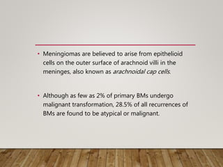 • Meningiomas are believed to arise from epithelioid
cells on the outer surface of arachnoid villi in the
meninges, also known as arachnoidal cap cells.
• Although as few as 2% of primary BMs undergo
malignant transformation, 28.5% of all recurrences of
BMs are found to be atypical or malignant.
 