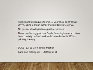 • Pollock and colleagues found 10-year local control was
99.4%, using a mean tumor margin dose of 15.8 Gy.
• No patient developed marginal recurrence.
• These results suggest that Grade I meningioma can often
be accurately defined and well controlled with SRS as
primary therapy.
• DOSE : 12-16 Gy in single fraction
• Ganz and colleagues , Stafford et al.
 