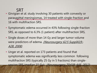 SRT
• Girvigian et al. study involving 30 patients with convexity or
parasagittal meningiomas, 14 treated with single-fraction and
16 with multifraction SRS.
• Symptomatic edema occurred in 43% following single-fraction
SRS, as opposed to 6.3% (1 patient) after multifraction SRS,
• Single doses of more than 14 Gy and larger tumor volume
were predictors of edema. (Neurosurgery 62:5 SupplA19–
A28, 2008)
• Unger et al. reported on 173 patients and found that
symptomatic edema was significantly less common following
multifraction SRS (typically 25 Gy in 5 fractions) than single-
session SRS (median 15 Gy); (Neurosurgery 70:639–645, 2012)
 