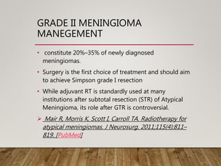 GRADE II MENINGIOMA
MANEGEMENT
• constitute 20%–35% of newly diagnosed
meningiomas.
• Surgery is the first choice of treatment and should aim
to achieve Simpson grade I resection
• While adjuvant RT is standardly used at many
institutions after subtotal resection (STR) of Atypical
Meningioma, its role after GTR is controversial.
 Mair R, Morris K, Scott I, Carroll TA. Radiotherapy for
atypical meningiomas. J Neurosurg. 2011;115(4):811–
819. [PubMed]
 