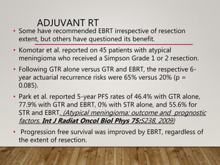 ADJUVANT RT
• Some have recommended EBRT irrespective of resection
extent, but others have questioned its benefit.
• Komotar et al. reported on 45 patients with atypical
meningioma who received a Simpson Grade 1 or 2 resection.
• Following GTR alone versus GTR and EBRT, the respective 6-
year actuarial recurrence risks were 65% versus 20% (p =
0.085).
• Park et al. reported 5-year PFS rates of 46.4% with GTR alone,
77.9% with GTR and EBRT, 0% with STR alone, and 55.6% for
STR and EBRT. (Atypical meningioma: outcome and prognostic
factors. Int J Radiat Oncol Biol Phys 75:S238, 2009)
• Progression free survival was improved by EBRT, regardless of
the extent of resection.
 