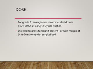 DOSE
• For grade II meningiomas recommended dose is
54Gy-60 GY at 1.8Gy-2 Gy per fraction
• Directed to gross tumour if present , or with margin of
1cm-2cm along with surgical bed
 