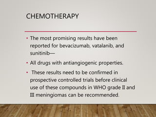 CHEMOTHERAPY
• The most promising results have been
reported for bevacizumab, vatalanib, and
sunitinib—
• All drugs with antiangiogenic properties.
• These results need to be confirmed in
prospective controlled trials before clinical
use of these compounds in WHO grade II and
III meningiomas can be recommended.
 