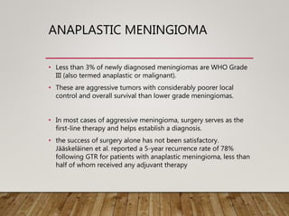 ANAPLASTIC MENINGIOMA
• Less than 3% of newly diagnosed meningiomas are WHO Grade
III (also termed anaplastic or malignant).
• These are aggressive tumors with considerably poorer local
control and overall survival than lower grade meningiomas.
• In most cases of aggressive meningioma, surgery serves as the
first-line therapy and helps establish a diagnosis.
• the success of surgery alone has not been satisfactory.
Jääskeläinen et al. reported a 5-year recurrence rate of 78%
following GTR for patients with anaplastic meningioma, less than
half of whom received any adjuvant therapy
 