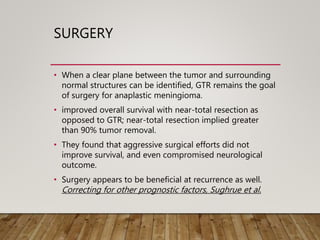 SURGERY
• When a clear plane between the tumor and surrounding
normal structures can be identified, GTR remains the goal
of surgery for anaplastic meningioma.
• improved overall survival with near-total resection as
opposed to GTR; near-total resection implied greater
than 90% tumor removal.
• They found that aggressive surgical efforts did not
improve survival, and even compromised neurological
outcome.
• Surgery appears to be beneficial at recurrence as well.
Correcting for other prognostic factors, Sughrue et al.
 