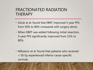 FRACTIONATED RADIATION
THERAPY
• Dziuk et al. found that EBRT improved 5-year PFS
from 50% to 80% compared with surgery alone.
• When EBRT was added following initial resection,
5-year PFS significantly improved from 15% to
80%.
• Milosevic et al. found that patients who received
< 50 Gy experienced inferior cause-specific
survival,.
 