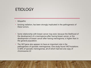 ETIOLOGY
• Idiopathic
• Ionizing radiation, has been strongly implicated in the pathogenesis of
these tumors.
• Some relationship with breast cancer may exist, because the likelihood of
the development of a meningioma after having breast cancer, or the
development of breast cancer after having meningioma, is higher than in
the general population.
• The NF2 gene also appears to have an important role in the
pathogenesis of sporadic meningiomas. One study found NF2 mutations
in 60% of sporadic meningiomas, all of which had lost one copy of
chromosome 22
 