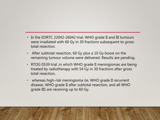 • In the EORTC 22042-26042 trial, WHO grade II and III tumours
were irradiated with 60 Gy in 30 fractions subsequent to gross
total resection.
• After subtotal resection, 60 Gy plus a 10 Gy boost on the
remaining tumour volume were delivered. Results are pending.
• RTOG 0539 trial ,in which WHO grade II meningiomas are being
treated by radiotherapy with 54 Gy in 30 fractions after gross
total resection,
• whereas high-risk meningioma (ie, WHO grade II recurrent
disease, WHO grade II after subtotal resection, and all WHO
grade III) are receiving up to 60 Gy.
 