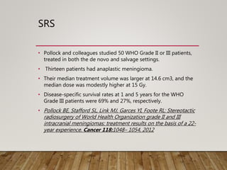 SRS
• Pollock and colleagues studied 50 WHO Grade II or III patients,
treated in both the de novo and salvage settings.
• Thirteen patients had anaplastic meningioma.
• Their median treatment volume was larger at 14.6 cm3, and the
median dose was modestly higher at 15 Gy.
• Disease-specific survival rates at 1 and 5 years for the WHO
Grade III patients were 69% and 27%, respectively.
• Pollock BE, Stafford SL, Link MJ, Garces YI, Foote RL: Stereotactic
radiosurgery of World Health Organization grade II and III
intracranial meningiomas: treatment results on the basis of a 22-
year experience. Cancer 118:1048– 1054, 2012
 