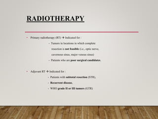 RADIOTHERAPY
• Primary radiotherapy (RT)  Indicated for :
- Tumors in locations in which complete
resection is not feasible (i.e., optic nerve,
cavernous sinus, major venous sinus)
- Patients who are poor surgical candidates.
• Adjuvant RT  Indicated for :
- Patients with subtotal resection (STR),
- Recurrent disease,
- WHO grade II or III tumors (GTR)
 