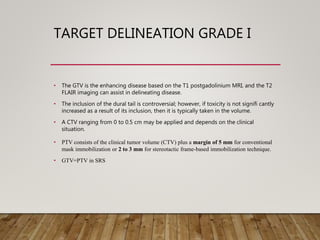 TARGET DELINEATION GRADE I
• The GTV is the enhancing disease based on the T1 postgadolinium MRI, and the T2
FLAIR imaging can assist in delineating disease.
• The inclusion of the dural tail is controversial; however, if toxicity is not signifi cantly
increased as a result of its inclusion, then it is typically taken in the volume.
• A CTV ranging from 0 to 0.5 cm may be applied and depends on the clinical
situation.
• PTV consists of the clinical tumor volume (CTV) plus a margin of 5 mm for conventional
mask immobilization or 2 to 3 mm for stereotactic frame-based immobilization technique.
• GTV=PTV in SRS
 