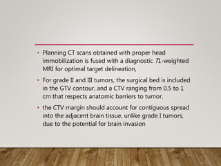 • Planning CT scans obtained with proper head
immobilization is fused with a diagnostic T1-weighted
MRI for optimal target delineation,
• For grade II and III tumors, the surgical bed is included
in the GTV contour, and a CTV ranging from 0.5 to 1
cm that respects anatomic barriers to tumor.
• the CTV margin should account for contiguous spread
into the adjacent brain tissue, unlike grade I tumors,
due to the potential for brain invasion
 