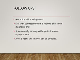 FOLLOW UPS
• Asymptomatic meningiomas:
MRI with contrast medium 6 months after initial
diagnosis, and
 then annually as long as the patient remains
asymptomatic.
After 5 years, this interval can be doubled.
 