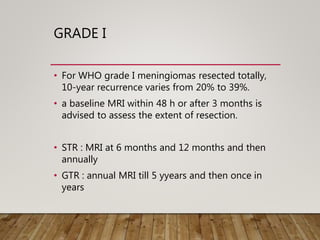 GRADE I
• For WHO grade I meningiomas resected totally,
10-year recurrence varies from 20% to 39%.
• a baseline MRI within 48 h or after 3 months is
advised to assess the extent of resection.
• STR : MRI at 6 months and 12 months and then
annually
• GTR : annual MRI till 5 yyears and then once in
years
 