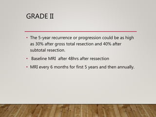 GRADE II
• The 5-year recurrence or progression could be as high
as 30% after gross total resection and 40% after
subtotal resection.
• Baseline MRI after 48hrs after ressection
• MRI every 6 months for first 5 years and then annually.
 