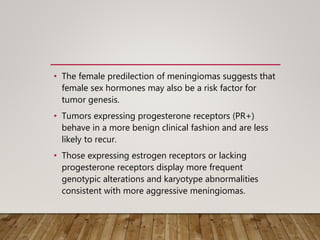 • The female predilection of meningiomas suggests that
female sex hormones may also be a risk factor for
tumor genesis.
• Tumors expressing progesterone receptors (PR+)
behave in a more benign clinical fashion and are less
likely to recur.
• Those expressing estrogen receptors or lacking
progesterone receptors display more frequent
genotypic alterations and karyotype abnormalities
consistent with more aggressive meningiomas.
 
