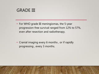 GRADE III
• For WHO grade III meningiomas, the 5-year
progression-free survival ranged from 12% to 57%,
even after resection and radiotherapy.
• Cranial imaging every 6 months , or if rapidly
progressing , every 3 months.
 