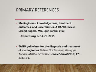 PRIMARY REFERENCES
• Meningiomas: knowledge base, treatment
outcomes, and uncertainties. A RANO review
Leland Rogers, MD, Igor Barani, et al
J Neurosurg 122:4–23, 2015
• EANO guidelines for the diagnosis and treatment
of meningiomas Roland Goldbrunner, Giuseppe
Minniti, Matthias Preusser Lancet Oncol 2016; 17:
e383–91.
 