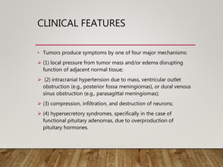CLINICAL FEATURES
• Tumors produce symptoms by one of four major mechanisms:
 (1) local pressure from tumor mass and/or edema disrupting
function of adjacent normal tissue;
 (2) intracranial hypertension due to mass, ventricular outlet
obstruction (e.g., posterior fossa meningiomas), or dural venous
sinus obstruction (e.g., parasagittal meningiomas);
 (3) compression, infiltration, and destruction of neurons;
 (4) hypersecretory syndromes, specifically in the case of
functional pituitary adenomas, due to overproduction of
pituitary hormones.
 