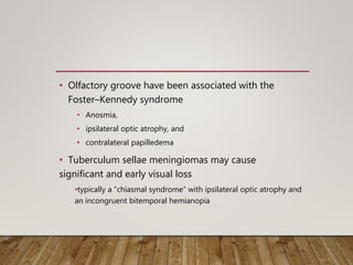 • Olfactory groove have been associated with the
Foster–Kennedy syndrome
• Anosmia,
• ipsilateral optic atrophy, and
• contralateral papilledema
• Tuberculum sellae meningiomas may cause
significant and early visual loss
•typically a “chiasmal syndrome” with ipsilateral optic atrophy and
an incongruent bitemporal hemianopia
 