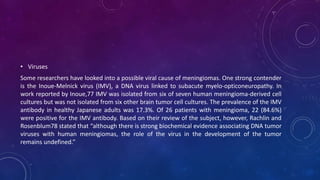 • Viruses
Some researchers have looked into a possible viral cause of meningiomas. One strong contender
is the Inoue-Melnick virus (IMV), a DNA virus linked to subacute myelo-opticoneuropathy. In
work reported by Inoue,77 IMV was isolated from six of seven human meningioma-derived cell
cultures but was not isolated from six other brain tumor cell cultures. The prevalence of the IMV
antibody in healthy Japanese adults was 17.3%. Of 26 patients with meningioma, 22 (84.6%)
were positive for the IMV antibody. Based on their review of the subject, however, Rachlin and
Rosenblum78 stated that “although there is strong biochemical evidence associating DNA tumor
viruses with human meningiomas, the role of the virus in the development of the tumor
remains undefined.”
 