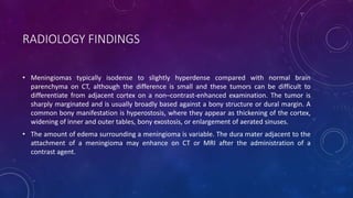RADIOLOGY FINDINGS
• Meningiomas typically isodense to slightly hyperdense compared with normal brain
parenchyma on CT, although the difference is small and these tumors can be difficult to
differentiate from adjacent cortex on a non–contrast-enhanced examination. The tumor is
sharply marginated and is usually broadly based against a bony structure or dural margin. A
common bony manifestation is hyperostosis, where they appear as thickening of the cortex,
widening of inner and outer tables, bony exostosis, or enlargement of aerated sinuses.
• The amount of edema surrounding a meningioma is variable. The dura mater adjacent to the
attachment of a meningioma may enhance on CT or MRI after the administration of a
contrast agent.
 