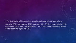 • The distribution of intracranial meningiomas is approximately as follows:
convexity (35%), parasagittal (20%), sphenoid ridge (20%), intraventricular (5%),
tuberculum sellae (3%), infratentorial (13%), and others (olfactory groove,
cerebellopontine angle, etc) (4%).
 