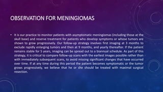 OBSERVATION FOR MENINGIOMAS
• It is our practice to monitor patients with asymptomatic meningiomas (including those at the
skull base) and reserve treatment for patients who develop symptoms or whose tumors are
shown to grow progressively. Our follow-up strategy involves first imaging at 3 months to
exclude rapidly enlarging tumors and then at 9 months, and yearly thereafter. If the patient
remains stable for 5 years, imaging can be spread out to a biannual schedule. As part of this
strategy, it is critical to compare follow-up scans with the earliest images possible rather than
with immediately subsequent scans, to avoid missing significant changes that have occurred
over time. If at any time during this period the patient becomes symptomatic or the tumor
grows progressively, we believe that he or she should be treated with maximal surgical
resection.
 