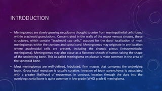 INTRODUCTION
• Meningiomas are slowly growing neoplasms thought to arise from meningothelial cells found
within arachnoid granulations. Concentrated in the walls of the major venous sinuses, these
structures, which contain “arachnoid cap cells,” account for the dural localization of most
meningiomas within the cranium and spinal cord. Meningiomas may originate in any location
where arachnoidal cells are present, including the choroid plexus (intraventricular
meningioma). Meningiomas may also occur as a flattened sheath of tumor, taking the shape
of the underlying bone. This so-called meningioma en plaque is more common in the area of
the sphenoid bone.
• Most meningiomas are well-defined, lobulated, firm masses that compress the underlying
brain. Gross total resection is usually curative. Invasion of brain parenchyma is associated
with a greater likelihood of recurrence. In contrast, invasion through the dura into the
overlying cranial bone is quite common in low-grade (WHO grade I) meningioma.
 