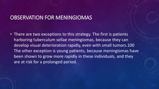 OBSERVATION FOR MENINGIOMAS
• There are two exceptions to this strategy. The first is patients
harboring tuberculum sellae meningiomas, because they can
develop visual deterioration rapidly, even with small tumors.100
The other exception is young patients, because meningiomas have
been shown to grow more rapidly in these individuals, and they
are at risk for a prolonged period.
 