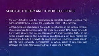 SURGICAL THERAPY AND TUMOR RECURRENCE
• The only definitive cure for meningioma is complete surgical resection. The
more complete the resection, the less chance there is of recurrence.
• In 1957, Simpson introduced a five-grade classification of the surgical removal
of meningiomas. Recurrence rates for grade I are about 10%; those for grade
II are twice as high. The rates of recurrence are understandably higher in the
higher Simpson grades. The inclusion of an additional 2-cm dural margin has
been denoted grade 0 removal.102 In one study, no recurrences were seen in
patients with convexity meningiomas in whom grade 0 resection was
achieved; the mean followup period was 5 years and 8 months.
 