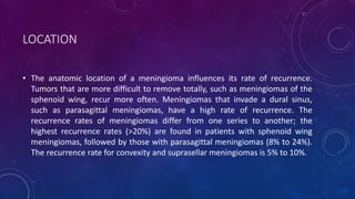 LOCATION
• The anatomic location of a meningioma influences its rate of recurrence.
Tumors that are more difficult to remove totally, such as meningiomas of the
sphenoid wing, recur more often. Meningiomas that invade a dural sinus,
such as parasagittal meningiomas, have a high rate of recurrence. The
recurrence rates of meningiomas differ from one series to another; the
highest recurrence rates (>20%) are found in patients with sphenoid wing
meningiomas, followed by those with parasagittal meningiomas (8% to 24%).
The recurrence rate for convexity and suprasellar meningiomas is 5% to 10%.
 