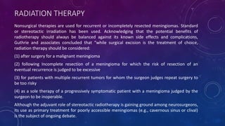 RADIATION THERAPY
Nonsurgical therapies are used for recurrent or incompletely resected meningiomas. Standard
or stereotactic irradiation has been used. Acknowledging that the potential benefits of
radiotherapy should always be balanced against its known side effects and complications,
Guthrie and associates concluded that “while surgical excision is the treatment of choice,
radiation therapy should be considered:
(1) after surgery for a malignant meningioma
(2) following Incomplete resection of a meningioma for which the risk of resection of an
eventual recurrence is judged to be excessive
(3) for patients with multiple recurrent tumors for whom the surgeon judges repeat surgery to
be too risky
(4) as a sole therapy of a progressively symptomatic patient with a meningioma judged by the
surgeon to be inoperable.
Although the adjuvant role of stereotactic radiotherapy is gaining ground among neurosurgeons,
its use as primary treatment for poorly accessible meningiomas (e.g., cavernous sinus or clival)
is the subject of ongoing debate.
 