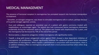 MEDICAL MANAGEMENT
The presence of hormonal receptors in meningiomas has prompted research into hormonal manipulation
as treatment.
- Tamoxifen, an estrogen antagonist, was shown to stimulate meningioma cells in culture, perhaps because
of its partial estrogen-agonistic activity.
- Oura and colleagues reported an anecdotal case of a patient with gastric carcinoma treated with
mepitiostane, an antiestrogen agent. The patient also had a presumed falcine meningioma discovered
incidentally during the metastatic work-up. The patient was treated with mepitiostane for 2 years, and
the meningioma had decreased by 73% at the end of this period.
• Bromocriptine, a dopamine antagonist, inhibits meningioma cells significantly invitro.
• Trapidil, a drug with known antagonistic action against PDGF, showed a dose dependent inhibition of
meningioma cell proliferation. Trapidil significantly inhibited the epidermal growth factor–stimulated
proliferation of meningiomas. When trapidil is administered in conjunction with bromocriptine, there is
an additive inhibitory effect on meningioma cell growth that is more pronounced than when either drug
is used alone.
 