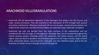 ARACHNOID VILLI/GRANULATIONS
• Arachnoid villi are specialized segments of the meninges that project into the sinuses and
major venous structures. They are essential in the absorption of CSF through both passive
and active mechanisms. Whereas arachnoid villi are microscopic, arachnoid granulations are
visible to the naked eye, and Pacchionian bodies are especially large, elaborate complexes.
• Arachnoid cap cells are derived from the outer portions of the endomeninx and are
considered the cells of origin of meningiomas. Although they can be located throughout the
central nervous system, including within the ventricles, the sylvian fissure, and the pineal
region, they are found in greatest concentration adjacent to the major sinuses, large cerebral
veins, and basilar plexus, and around the crista galli, over the cribriform plate, and at the exit
foramina of cranial nerves II through VII and IX through XII.
 