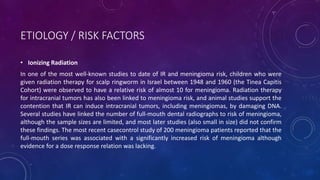ETIOLOGY / RISK FACTORS
• Ionizing Radiation
In one of the most well-known studies to date of IR and meningioma risk, children who were
given radiation therapy for scalp ringworm in Israel between 1948 and 1960 (the Tinea Capitis
Cohort) were observed to have a relative risk of almost 10 for meningioma. Radiation therapy
for intracranial tumors has also been linked to meningioma risk, and animal studies support the
contention that IR can induce intracranial tumors, including meningiomas, by damaging DNA.
Several studies have linked the number of full-mouth dental radiographs to risk of meningioma,
although the sample sizes are limited, and most later studies (also small in size) did not confirm
these findings. The most recent casecontrol study of 200 meningioma patients reported that the
full-mouth series was associated with a significantly increased risk of meningioma although
evidence for a dose response relation was lacking.
 