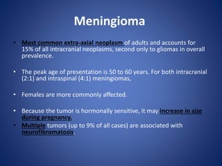 Meningioma
• Most common extra-axial neoplasm of adults and accounts for
15% of all intracranial neoplasms, second only to gliomas in overall
prevalence.
• The peak age of presentation is 50 to 60 years. For both intracranial
(2:1) and intraspinal (4:1) meningiomas,
• Females are more commonly affected.
• Because the tumor is hormonally sensitive, it may increase in size
during pregnancy.
• Multiple tumors (up to 9% of all cases) are associated with
neurofibromatosis.
 