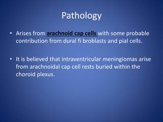 Pathology
• Arises from arachnoid cap cells with some probable
contribution from dural fi broblasts and pial cells.
• It is believed that intraventricular meningiomas arise
from arachnoidal cap cell rests buried within the
choroid plexus.
 