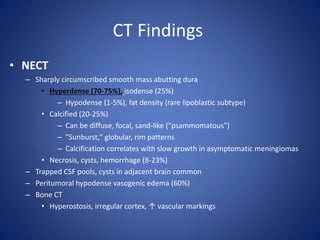 CT Findings
• NECT
– Sharply circumscribed smooth mass abutting dura
• Hyperdense (70-75%), isodense (25%)
– Hypodense (1-5%), fat density (rare lipoblastic subtype)
• Calcified (20-25%)
– Can be diffuse, focal, sand-like ("psammomatous")
– "Sunburst," globular, rim patterns
– Calcification correlates with slow growth in asymptomatic meningiomas
• Necrosis, cysts, hemorrhage (8-23%)
– Trapped CSF pools, cysts in adjacent brain common
– Peritumoral hypodense vasogenic edema (60%)
– Bone CT
• Hyperostosis, irregular cortex, ↑ vascular markings
 