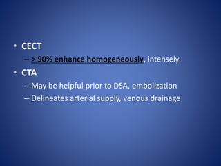 • CECT
– > 90% enhance homogeneously, intensely
• CTA
– May be helpful prior to DSA, embolization
– Delineates arterial supply, venous drainage
 