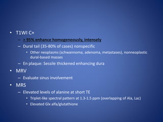 • T1WI C+
– > 95% enhance homogeneously, intensely
– Dural tail (35-80% of cases) nonspecific
• Other neoplasms (schwannoma, adenoma, metastases), nonneoplastic
dural-based masses
– En plaque: Sessile thickened enhancing dura
• MRV
– Evaluate sinus involvement
• MRS
– Elevated levels of alanine at short TE
• Triplet-like spectral pattern at 1.3-1.5 ppm (overlapping of Ala, Lac)
• Elevated Glx alfa/glutathione
 
