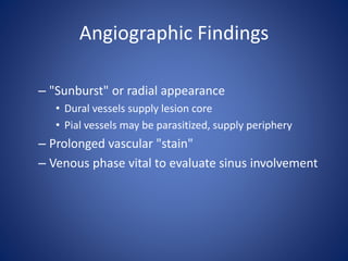 Angiographic Findings
– "Sunburst" or radial appearance
• Dural vessels supply lesion core
• Pial vessels may be parasitized, supply periphery
– Prolonged vascular "stain"
– Venous phase vital to evaluate sinus involvement
 