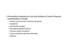 • Presentation depends on size and location of tumor frequent
manifestations include:
– Partial seizures (most common symptom)
– Headache
– Personality changes
– Neuropsychological deficits
– Sensory-motor symptoms
– Visual symptoms eg Foster-Kennedy
– Aphasia
 