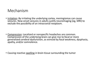 Mechanism
• Irritation: By irritating the underlying cortex, meningiomas can cause
seizures. New-onset seizures in adults justify neuroimaging (eg, MRI) to
exclude the possibility of an intracranial neoplasm.
• Compression: Localized or nonspecific headaches are common.
Compression of the underlying brain can give rise to focal or more
generalized cerebral dysfunction, as evinced by focal weakness, dysphasia,
apathy, and/or somnolence.
• Causing reactive swelling in brain tissue surrounding the tumor
 