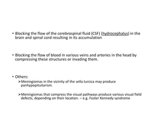 • Blocking the flow of the cerebrospinal fluid (CSF) (hydrocephalus) in the
brain and spinal cord resulting in its accumulation
• Blocking the flow of blood in various veins and arteries in the head by
compressing these structures or invading them.
• Others:
Meningiomas in the vicinity of the sella turcica may produce
panhypopituitarism.
Meningiomas that compress the visual pathways produce various visual field
defects, depending on their location. – e.g. Foster Kennedy syndrome
 